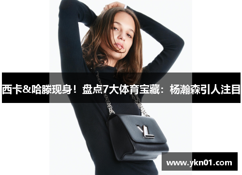 西卡&哈滕现身！盘点7大体育宝藏：杨瀚森引人注目