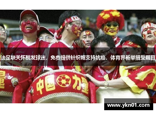 法足联关怀脱发球迷，免费提供针织帽支持抗癌，体育界新举措受瞩目